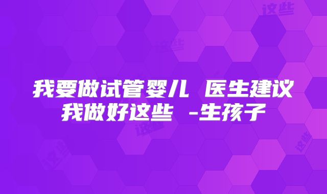 我要做试管婴儿 医生建议我做好这些 -生孩子