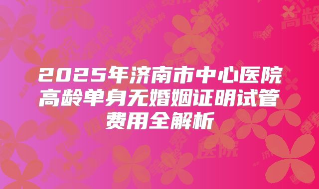 2025年济南市中心医院高龄单身无婚姻证明试管费用全解析