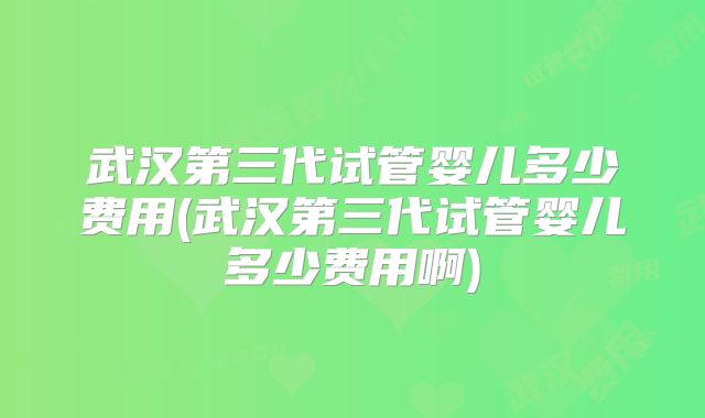 武汉第三代试管婴儿多少费用(武汉第三代试管婴儿多少费用啊)