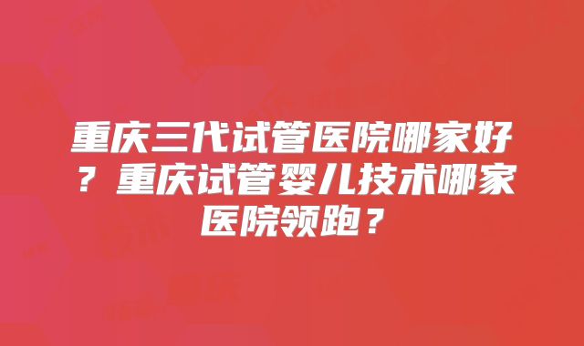 重庆三代试管医院哪家好?重庆试管婴儿技术哪家医院领跑?