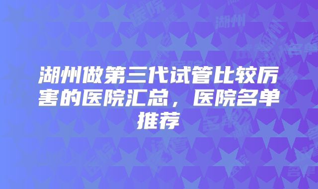 湖州做第三代试管比较厉害的医院汇总,医院名单推荐