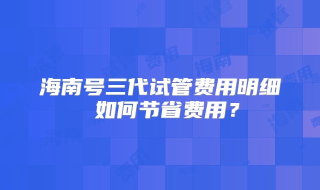 海南号三代试管费用明细 如何节省费用?