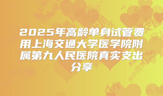 2025年高龄单身试管费用上海交通大学医学院附属第九人民医院真实支出分享