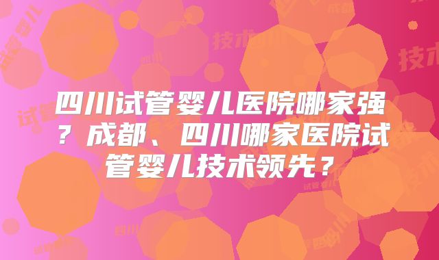 四川试管婴儿医院哪家强？成都、四川哪家医院试管婴儿技术领先？