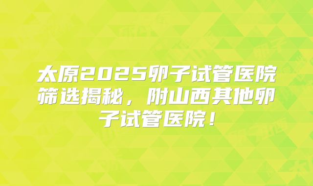 太原2025卵子试管医院筛选揭秘,附山西其他卵子试管医院!