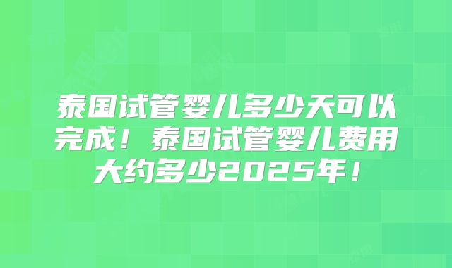 泰国试管婴儿多少天可以完成!泰国试管婴儿费用大约多少2025年!