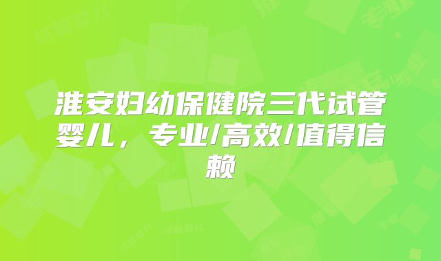 淮安妇幼保健院三代试管婴儿，专业/高效/值得信赖