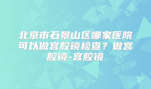 北京市石景山区哪家医院可以做宫腔镜检查？做宫腔镜-宫腔镜