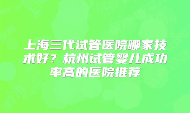 上海三代试管医院哪家技术好？杭州试管婴儿成功率高的医院推荐