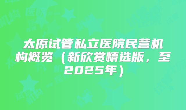 太原试管私立医院民营机构概览（新欣赏精选版，至2025年）