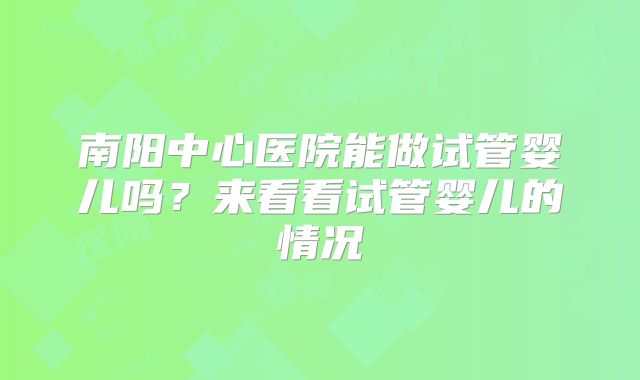 南阳中心医院能做试管婴儿吗?来看看试管婴儿的情况