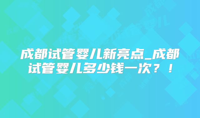 成都试管婴儿新亮点_成都试管婴儿多少钱一次？！