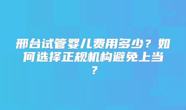 邢台试管婴儿费用多少？如何选择正规机构避免上当？