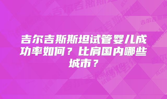 吉尔吉斯斯坦试管婴儿成功率如何？比肩国内哪些城市？
