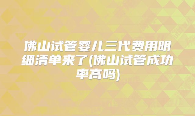 佛山试管婴儿三代费用明细清单来了(佛山试管成功率高吗)