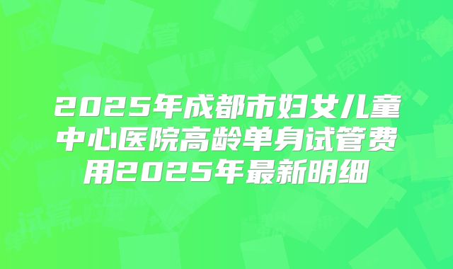 2025年成都市妇女儿童中心医院高龄单身试管费用2025年最新明细