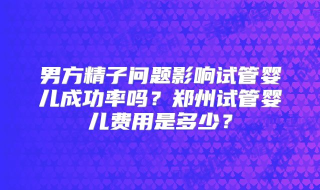 男方精子问题影响试管婴儿成功率吗?郑州试管婴儿费用是多少?
