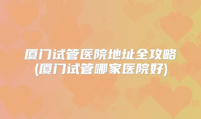 厦门试管医院地址全攻略(厦门试管哪家医院好)