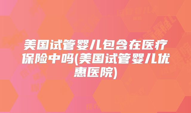 美国试管婴儿包含在医疗保险中吗(美国试管婴儿优惠医院)