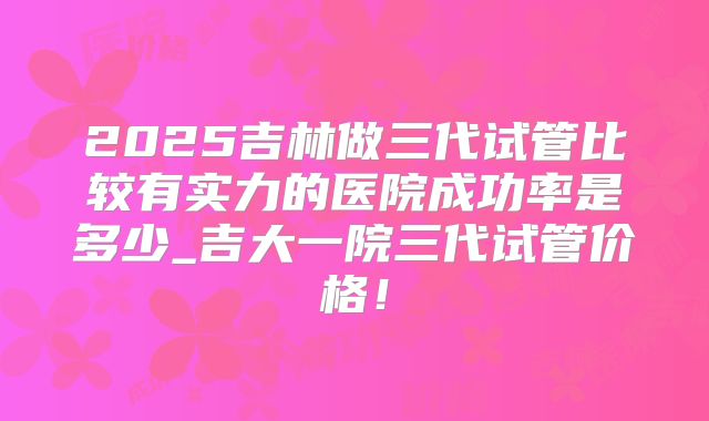 2025吉林做三代试管比较有实力的医院成功率是多少_吉大一院三代试管价格!