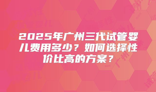 2025年广州三代试管婴儿费用多少?如何选择性价比高的方案?