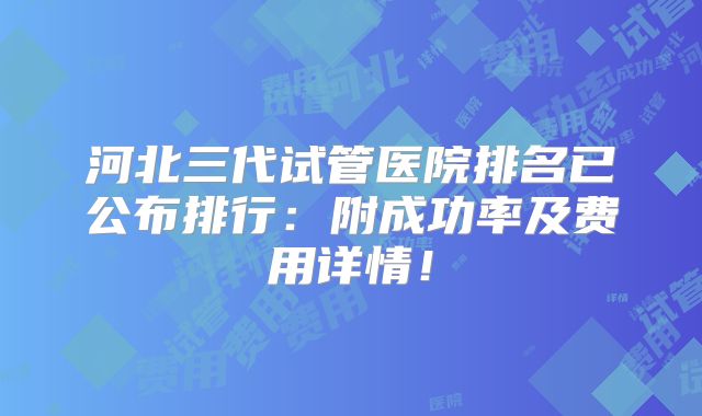 河北三代试管医院排名已公布排行：附成功率及费用详情！