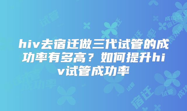hiv去宿迁做三代试管的成功率有多高?如何提升hiv试管成功率