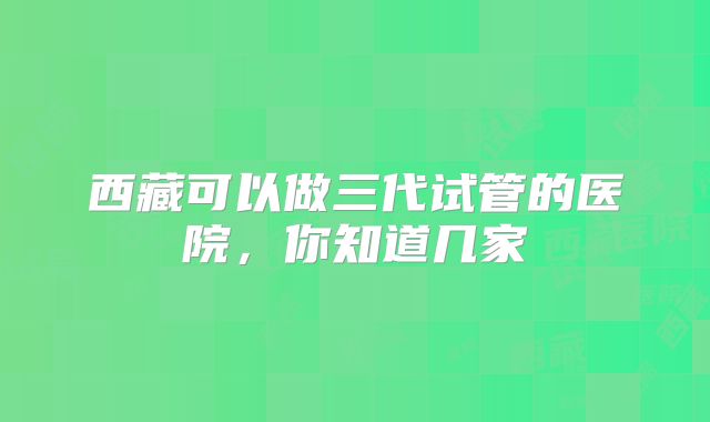 西藏可以做三代试管的医院,你知道几家