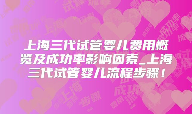 上海三代试管婴儿费用概览及成功率影响因素_上海三代试管婴儿流程步骤！