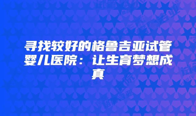 寻找较好的格鲁吉亚试管婴儿医院：让生育梦想成真