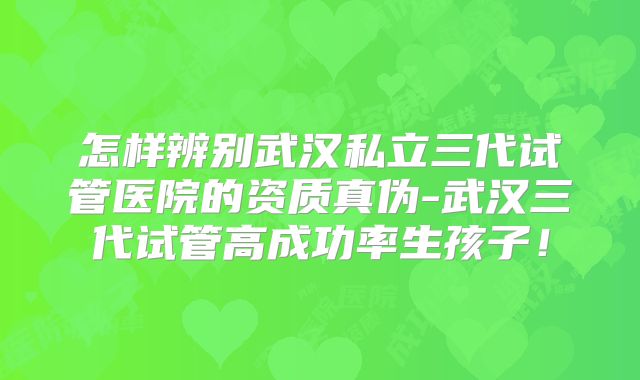 怎样辨别武汉私立三代试管医院的资质真伪-武汉三代试管高成功率生孩子!