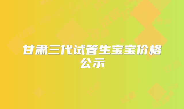 甘肃三代试管生宝宝价格公示