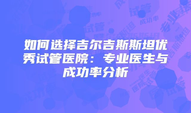 如何选择吉尔吉斯斯坦优秀试管医院:专业医生与成功率分析