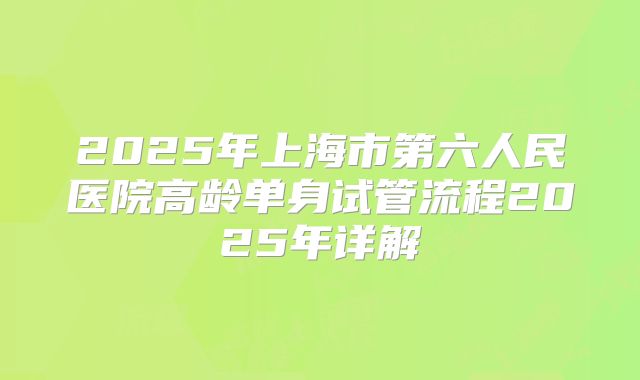 2025年上海市第六人民医院高龄单身试管流程2025年详解