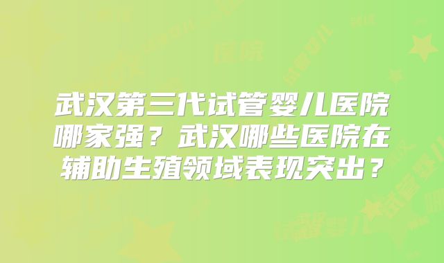 武汉第三代试管婴儿医院哪家强？武汉哪些医院在辅助生殖领域表现突出？