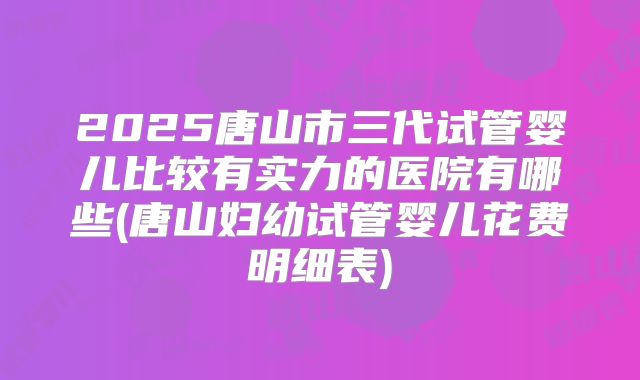 2025唐山市三代试管婴儿比较有实力的医院有哪些(唐山妇幼试管婴儿花费明细表)