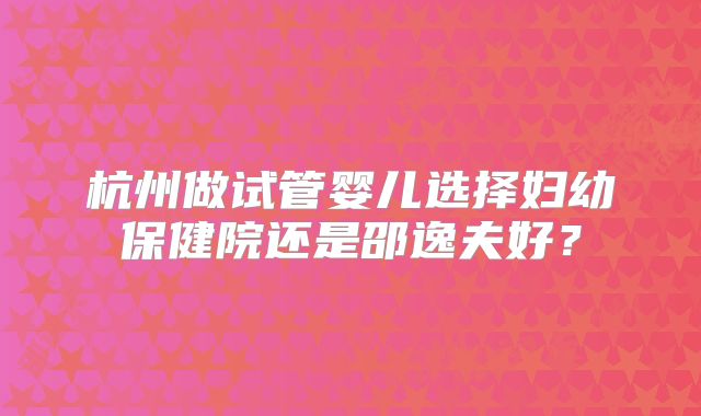 杭州做试管婴儿选择妇幼保健院还是邵逸夫好?
