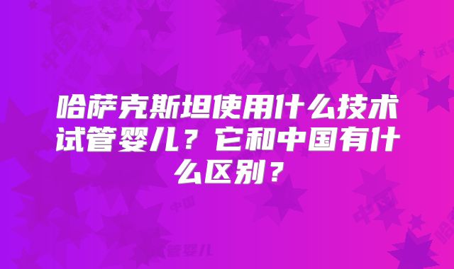 哈萨克斯坦使用什么技术试管婴儿？它和中国有什么区别？