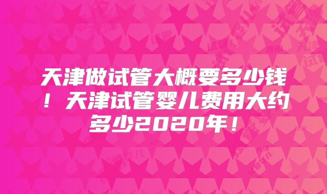 天津做试管大概要多少钱!天津试管婴儿费用大约多少2020年!