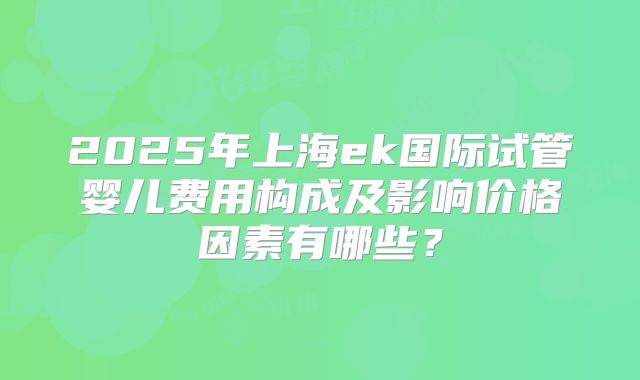 2025年上海ek国际试管婴儿费用构成及影响价格因素有哪些?