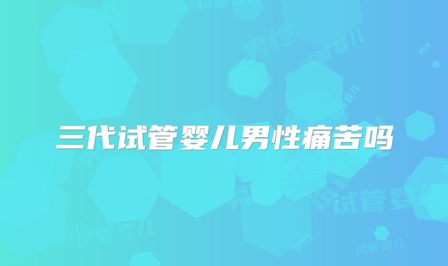 三代试管婴儿男性痛苦吗
