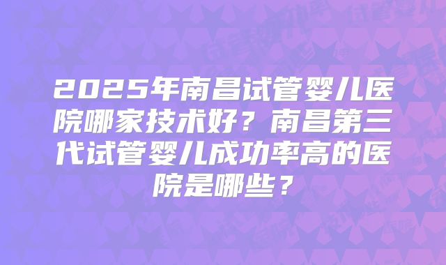 2025年南昌试管婴儿医院哪家技术好？南昌第三代试管婴儿成功率高的医院是哪些？