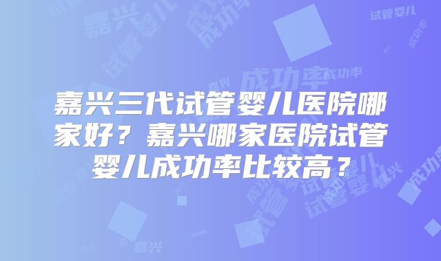 嘉兴三代试管婴儿医院哪家好?嘉兴哪家医院试管婴儿成功率比较高?