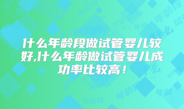 什么年龄段做试管婴儿较好,什么年龄做试管婴儿成功率比较高!
