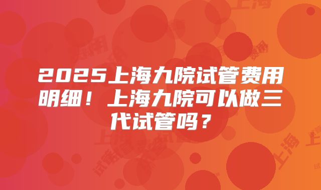 2025上海九院试管费用明细！上海九院可以做三代试管吗？