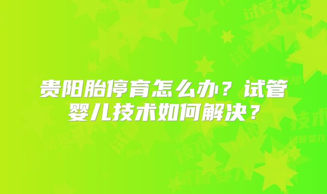 贵阳胎停育怎么办?试管婴儿技术如何解决?