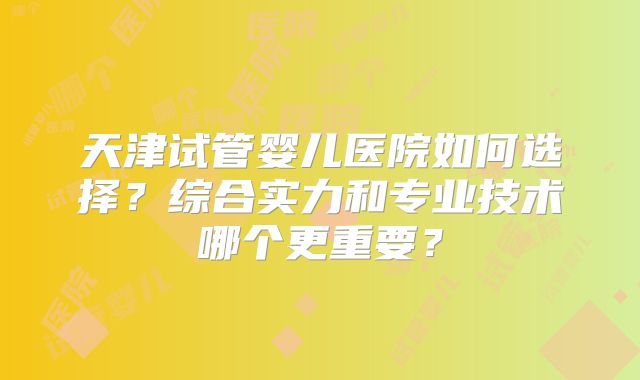 天津试管婴儿医院如何选择?综合实力和专业技术哪个更重要?