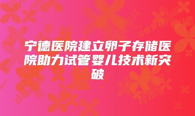 宁德医院建立卵子存储医院助力试管婴儿技术新突破