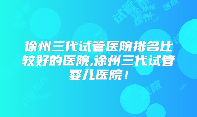 徐州三代试管医院排名比较好的医院,徐州三代试管婴儿医院！