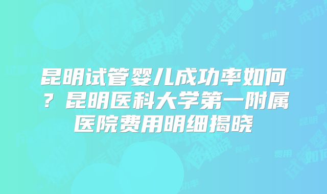 昆明试管婴儿成功率如何？昆明医科大学第一附属医院费用明细揭晓